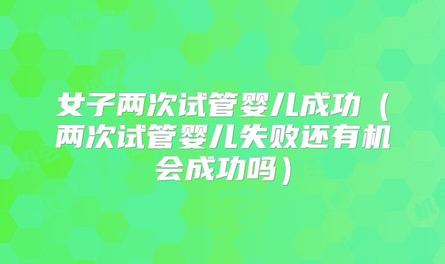 女子两次试管婴儿成功(两次试管婴儿失败还有机会成功吗)