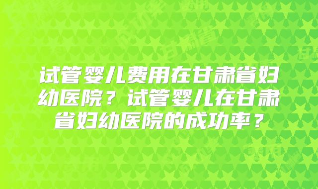 试管婴儿费用在甘肃省妇幼医院?试管婴儿在甘肃省妇幼医院的成功率?