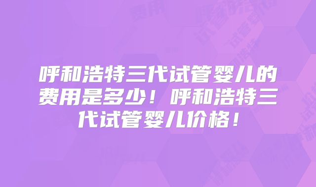 呼和浩特三代试管婴儿的费用是多少！呼和浩特三代试管婴儿价格！