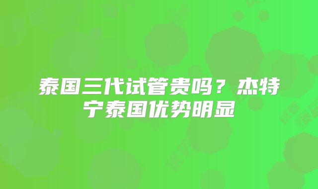 泰国三代试管贵吗？杰特宁泰国优势明显