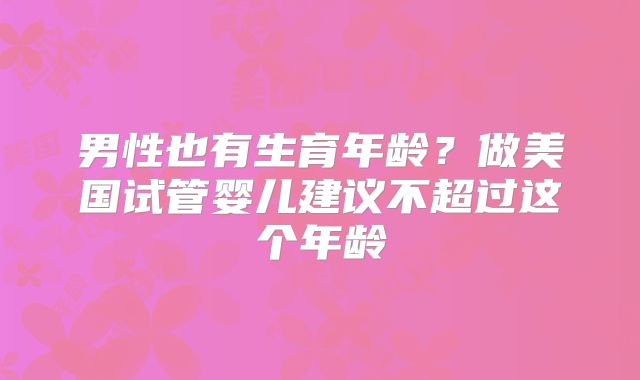 男性也有生育年龄？做美国试管婴儿建议不超过这个年龄