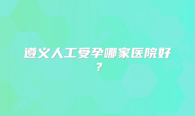 遵义人工受孕哪家医院好?