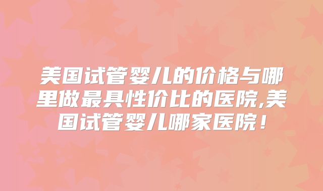 美国试管婴儿的价格与哪里做最具性价比的医院,美国试管婴儿哪家医院！