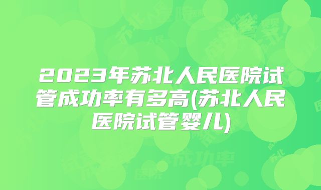 2023年苏北人民医院试管成功率有多高(苏北人民医院试管婴儿)