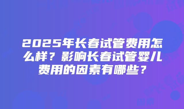 2025年长春试管费用怎么样?影响长春试管婴儿费用的因素有哪些?
