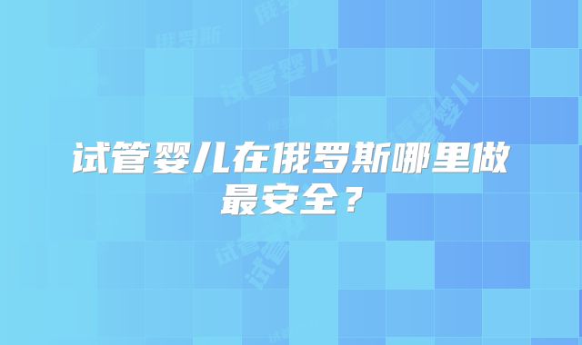 试管婴儿在俄罗斯哪里做最安全？