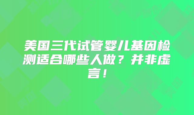 美国三代试管婴儿基因检测适合哪些人做？并非虚言！