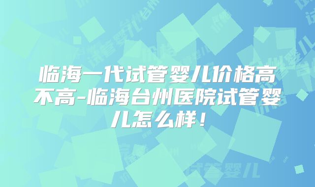 临海一代试管婴儿价格高不高-临海台州医院试管婴儿怎么样！