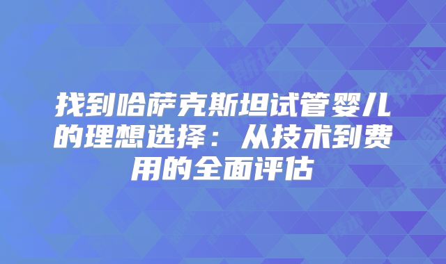 找到哈萨克斯坦试管婴儿的理想选择：从技术到费用的全面评估