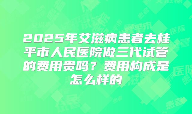 2025年艾滋病患者去桂平市人民医院做三代试管的费用贵吗？费用构成是怎么样的