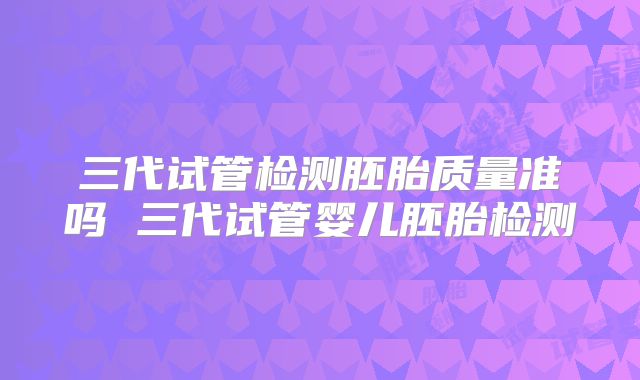 三代试管检测胚胎质量准吗 三代试管婴儿胚胎检测