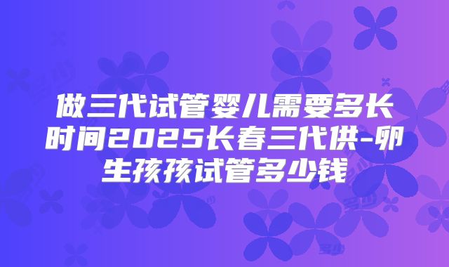 做三代试管婴儿需要多长时间2025长春三代供-卵生孩孩试管多少钱