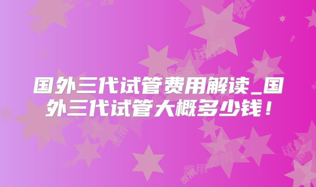 国外三代试管费用解读_国外三代试管大概多少钱!