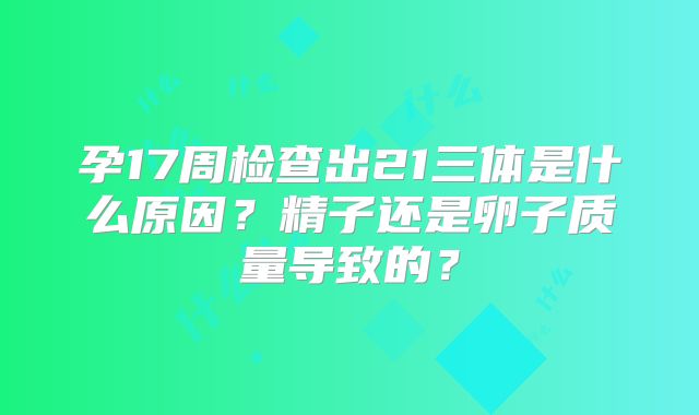 孕17周检查出21三体是什么原因？精子还是卵子质量导致的？