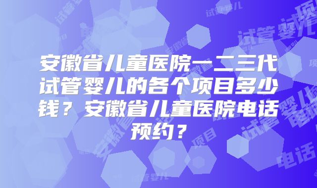 安徽省儿童医院一二三代试管婴儿的各个项目多少钱?安徽省儿童医院电话预约?