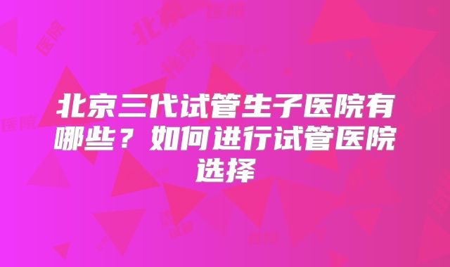 北京三代试管生子医院有哪些？如何进行试管医院选择