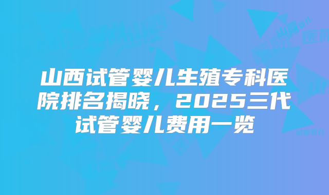 山西试管婴儿生殖专科医院排名揭晓，2025三代试管婴儿费用一览