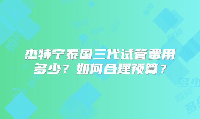 杰特宁泰国三代试管费用多少？如何合理预算？