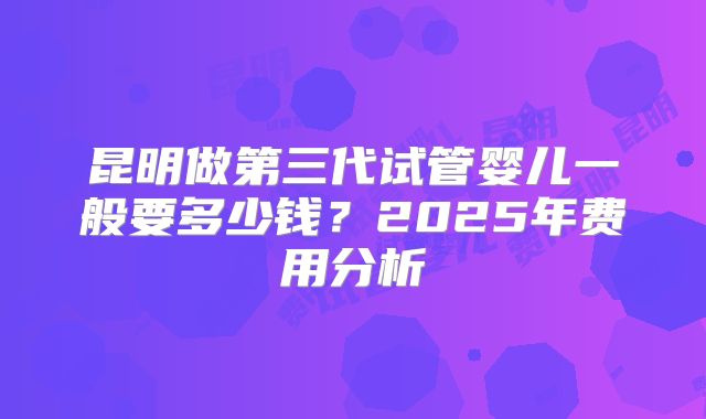 昆明做第三代试管婴儿一般要多少钱？2025年费用分析