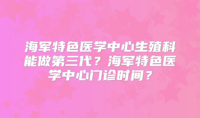 海军特色医学中心生殖科能做第三代？海军特色医学中心门诊时间？