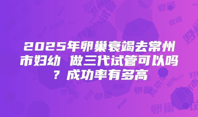 2025年卵巢衰竭去常州市妇幼 做三代试管可以吗？成功率有多高