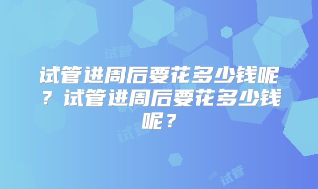 试管进周后要花多少钱呢?试管进周后要花多少钱呢?