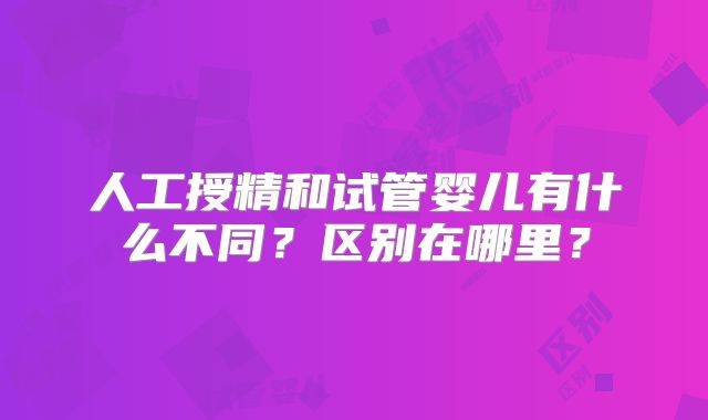 人工授精和试管婴儿有什么不同？区别在哪里？