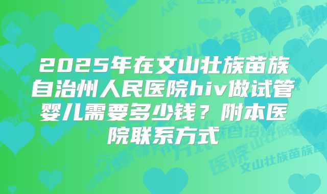 2025年在文山壮族苗族自治州人民医院hiv做试管婴儿需要多少钱？附本医院联系方式
