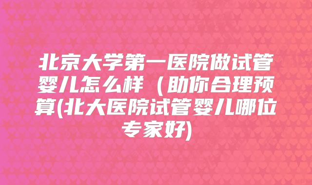 北京大学第一医院做试管婴儿怎么样（助你合理预算(北大医院试管婴儿哪位专家好)