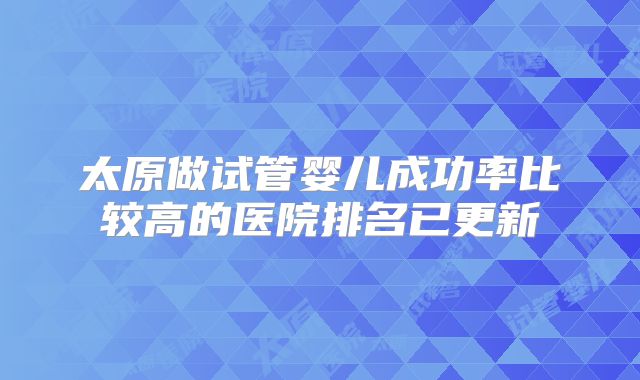 太原做试管婴儿成功率比较高的医院排名已更新