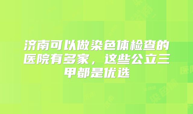 济南可以做染色体检查的医院有多家，这些公立三甲都是优选