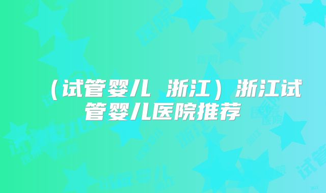 （试管婴儿 浙江）浙江试管婴儿医院推荐