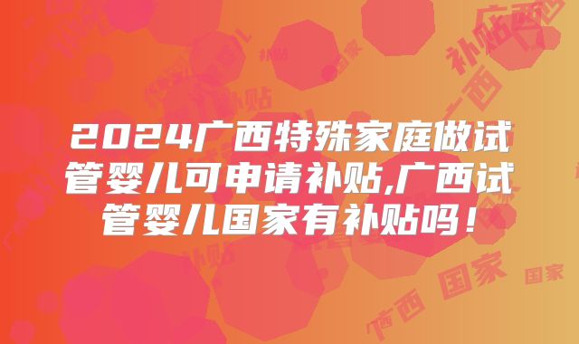 2024广西特殊家庭做试管婴儿可申请补贴,广西试管婴儿国家有补贴吗!