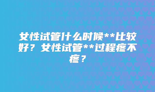 女性试管什么时候**比较好?女性试管**过程疼不疼?