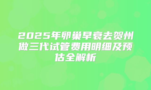 2025年卵巢早衰去贺州做三代试管费用明细及预估全解析