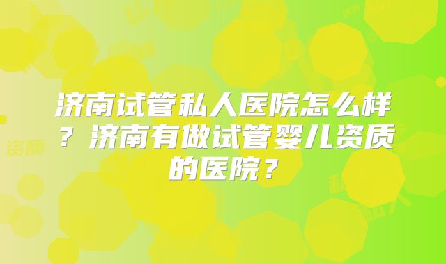 济南试管私人医院怎么样？济南有做试管婴儿资质的医院？