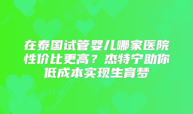 在泰国试管婴儿哪家医院性价比更高？杰特宁助你低成本实现生育梦