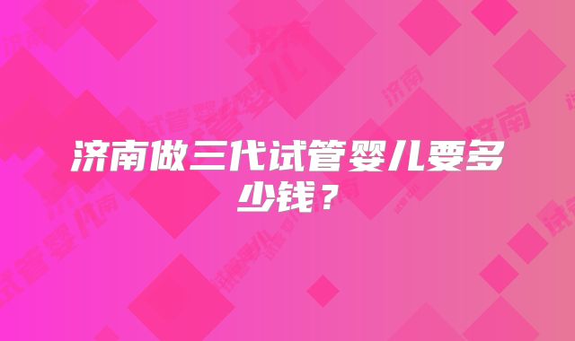 济南做三代试管婴儿要多少钱?