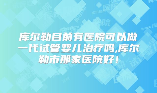 库尔勒目前有医院可以做一代试管婴儿治疗吗,库尔勒市那家医院好！