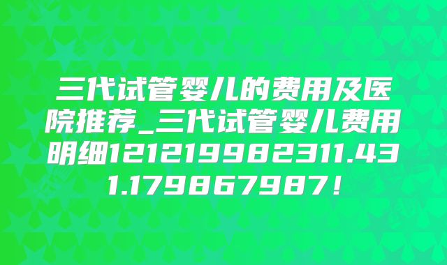 三代试管婴儿的费用及医院推荐_三代试管婴儿费用明细121219982311.431.179867987！
