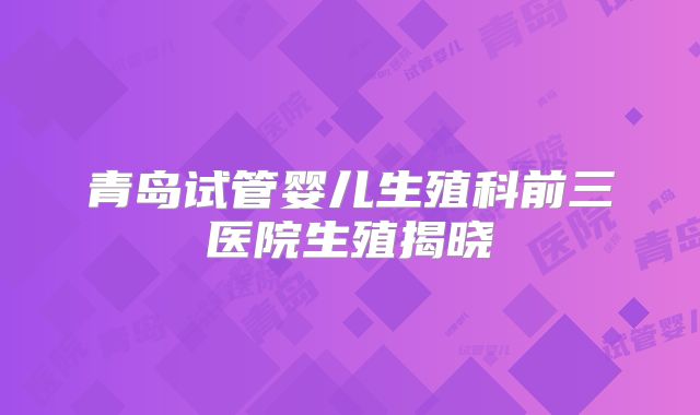 青岛试管婴儿生殖科前三医院生殖揭晓