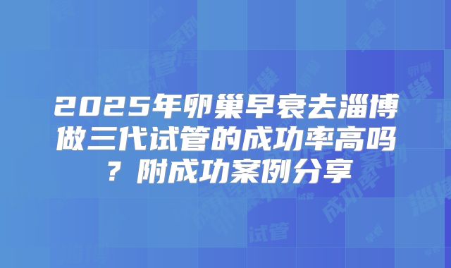2025年卵巢早衰去淄博做三代试管的成功率高吗?附成功案例分享
