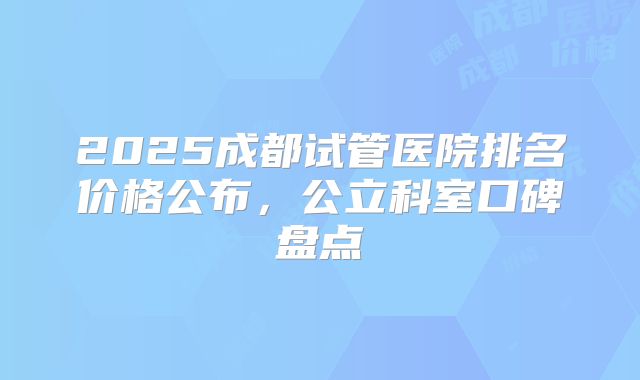 2025成都试管医院排名价格公布，公立科室口碑盘点