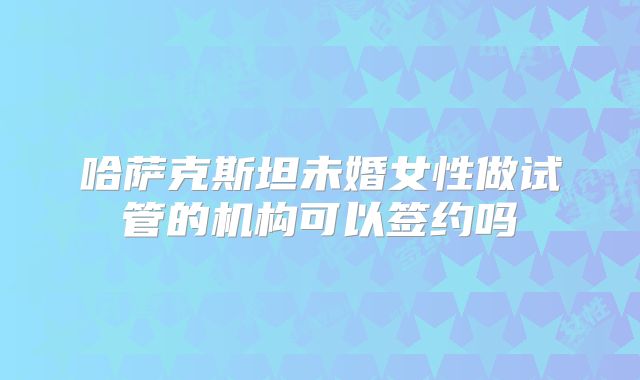 哈萨克斯坦未婚女性做试管的机构可以签约吗