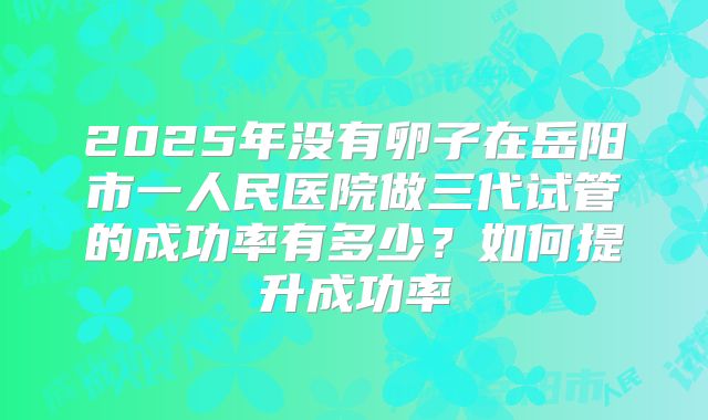 2025年没有卵子在岳阳市一人民医院做三代试管的成功率有多少？如何提升成功率