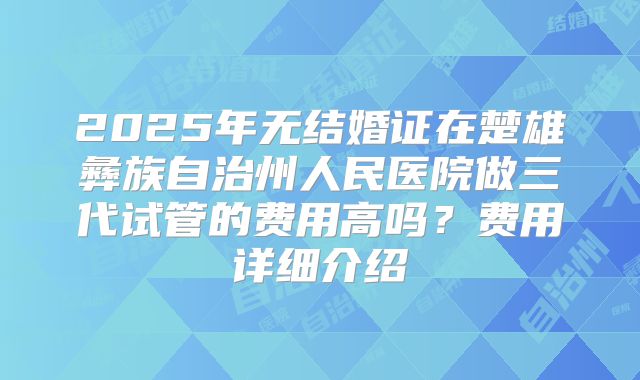 2025年无结婚证在楚雄彝族自治州人民医院做三代试管的费用高吗？费用详细介绍