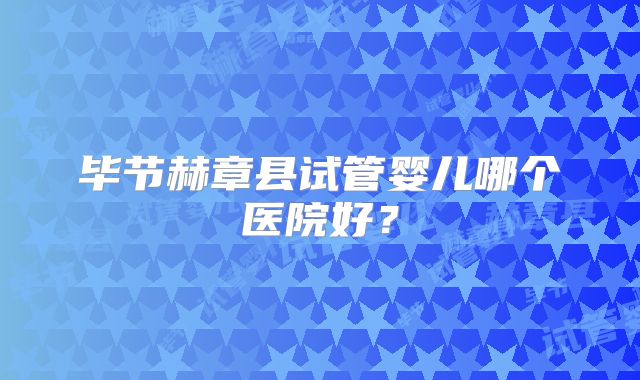 毕节赫章县试管婴儿哪个医院好？