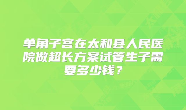单角子宫在太和县人民医院做超长方案试管生子需要多少钱？