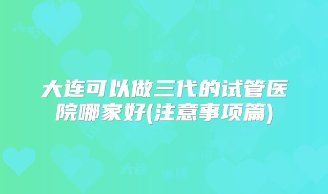 大连可以做三代的试管医院哪家好(注意事项篇)