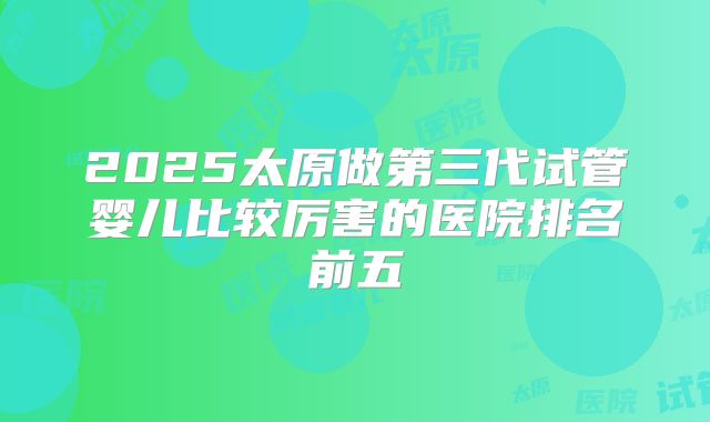 2025太原做第三代试管婴儿比较厉害的医院排名前五